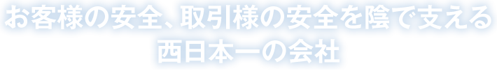 お客様の安全、取引様の安全を陰で支える西日本一の会社